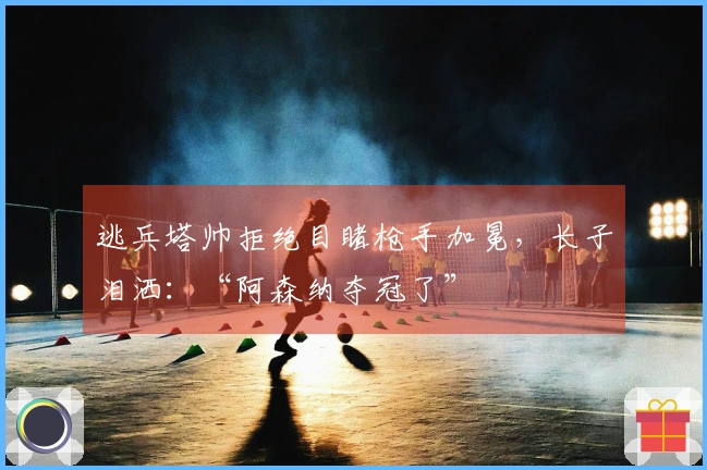 逃兵塔帅拒绝目睹枪手加冕，长子泪洒：“阿森纳夺冠了”